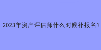 2023年資產(chǎn)評(píng)估師什么時(shí)候補(bǔ)報(bào)名？