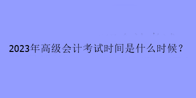 2023年高級會(huì)計(jì)考試時(shí)間是什么時(shí)候？