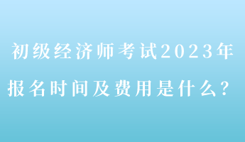 初級經(jīng)濟(jì)師考試2023年報名時間及費用是什么？