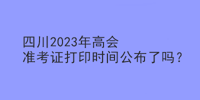 四川2023年高會準(zhǔn)考證打印時間公布了嗎？