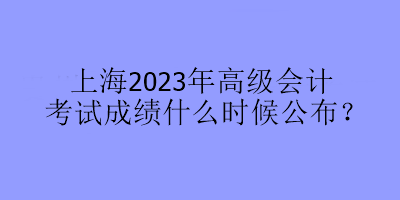 上海2023年高級會計(jì)考試成績什么時(shí)候公布？