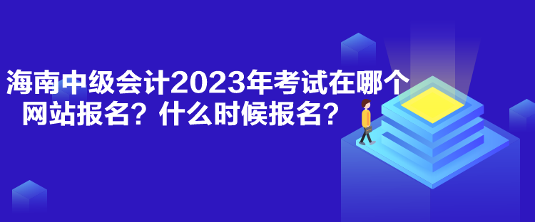 海南中級會計2023年考試在哪個網站報名？什么時候報名？