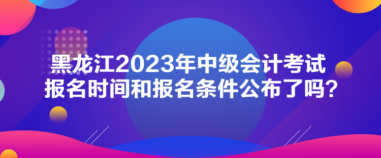 黑龍江2023年中級(jí)會(huì)計(jì)考試報(bào)名時(shí)間和報(bào)名條件公布了嗎？