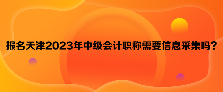 報名天津2023年中級會計職稱需要信息采集嗎？