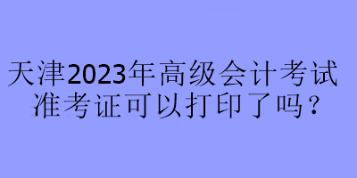 天津2023年高級(jí)會(huì)計(jì)考試準(zhǔn)考證可以打印了嗎？