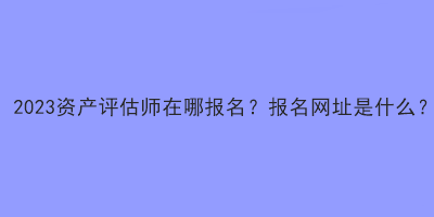 2023資產(chǎn)評(píng)估師在哪報(bào)名？報(bào)名網(wǎng)址是什么？