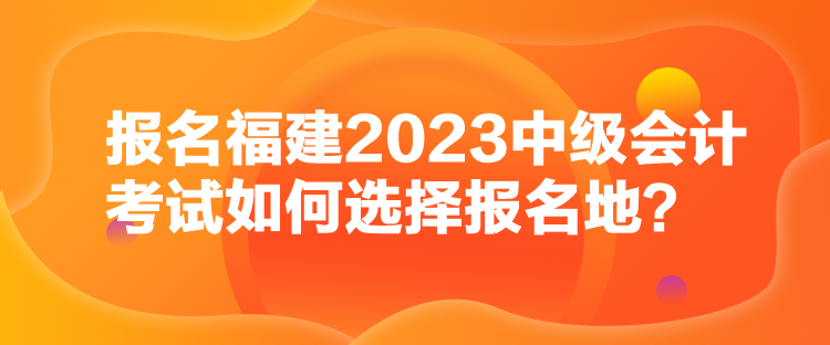 報名福建2023中級會計考試如何選擇報名地？