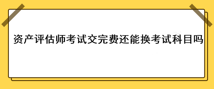 資產(chǎn)評(píng)估師考試交完費(fèi)還能換考試科目嗎？