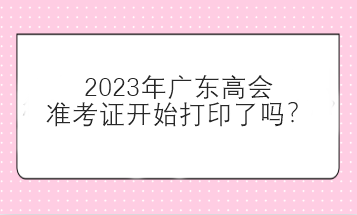 2023年廣東高會準(zhǔn)考證開始打印了嗎？