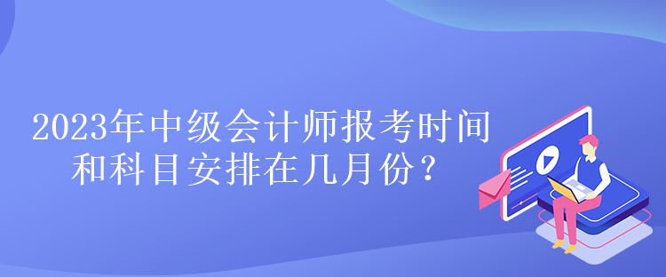 2023年中級會計師報考時間和科目安排在幾月份？