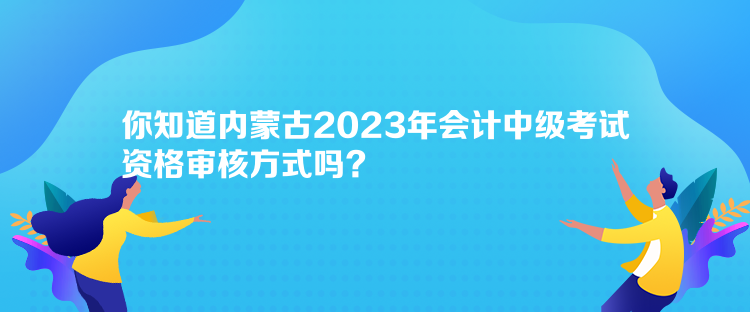 你知道內(nèi)蒙古2023年會計中級考試資格審核方式嗎？