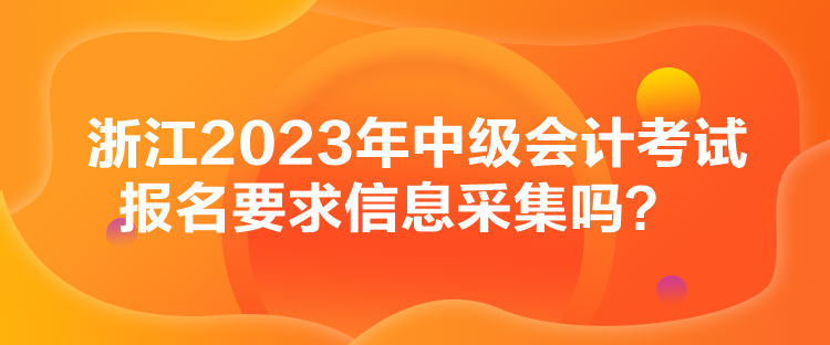 浙江2023年中級會計考試報名要求信息采集嗎？