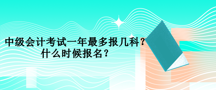 中級(jí)會(huì)計(jì)考試一年最多報(bào)幾科？什么時(shí)候報(bào)名？