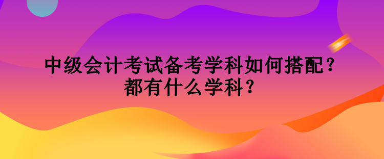 中級會(huì)計(jì)考試備考學(xué)科如何搭配？都有什么學(xué)科？