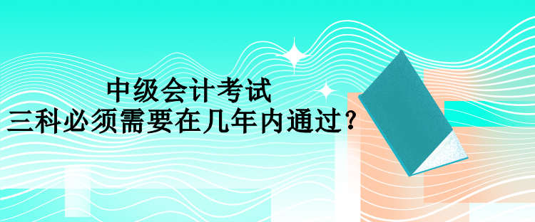 中級會計考試三科必須需要在幾年內通過？