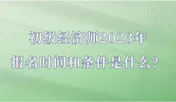 初級經(jīng)濟師2023年報名時間和條件是什么？