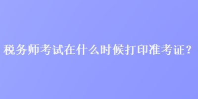 稅務(wù)師考試在什么時(shí)候打印準(zhǔn)考證？