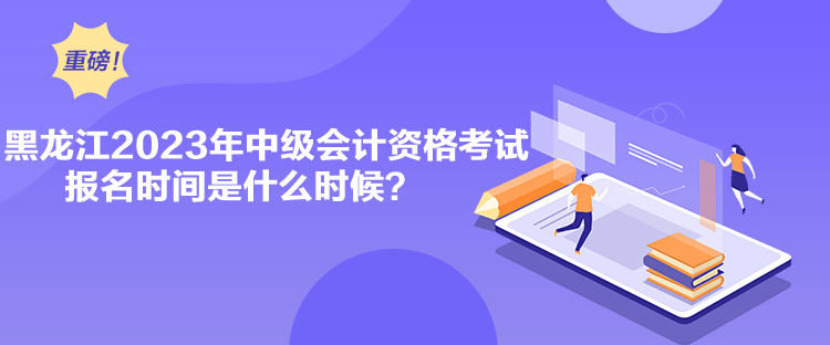 黑龍江2023年中級會計資格考試報名時間是什么時候？