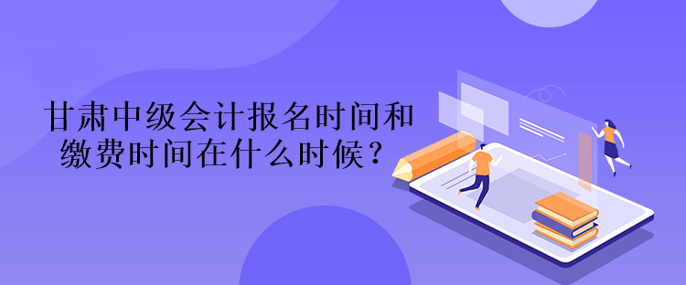 甘肅中級會計報名時間和繳費時間在什么時候？