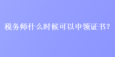 稅務(wù)師什么時(shí)候可以申領(lǐng)證書(shū)？