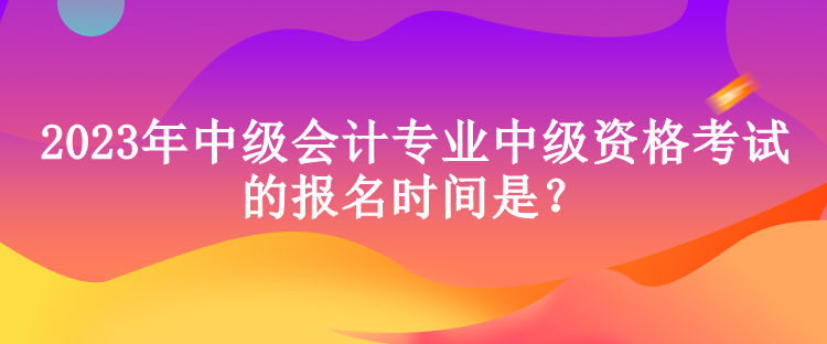 2023年中級(jí)會(huì)計(jì)專業(yè)中級(jí)資格考試的報(bào)名時(shí)間是？