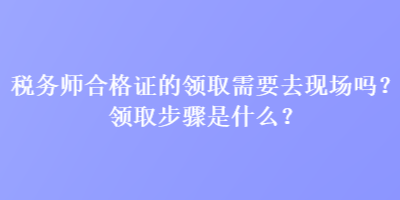 稅務(wù)師合格證的領(lǐng)取需要去現(xiàn)場(chǎng)嗎？領(lǐng)取步驟是什么？