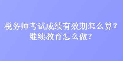 稅務(wù)師考試成績有效期怎么算？繼續(xù)教育怎么做？