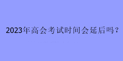 2023年高會(huì)考試時(shí)間會(huì)延后嗎？