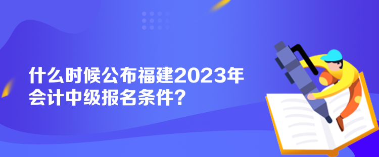 什么時(shí)候公布福建2023年會(huì)計(jì)中級(jí)報(bào)名條件？