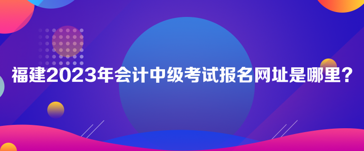 福建2023年會計中級考試報名網(wǎng)址是哪里？