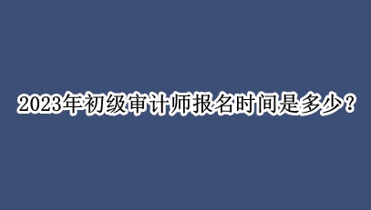 2023年初級審計師報名時間是多少？