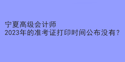 寧夏高級(jí)會(huì)計(jì)師2023年的準(zhǔn)考證打印時(shí)間公布沒有？