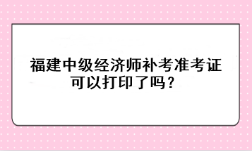 福建中級經(jīng)濟師補考準考證可以打印了嗎？