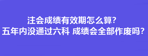 注會成績有效期怎么算？五年內沒通過六科 成績會全部作廢嗎？