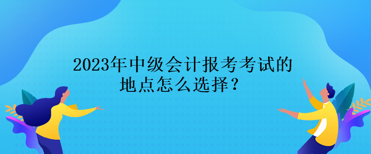 2023年中級(jí)會(huì)計(jì)報(bào)考考試的地點(diǎn)怎么選擇？