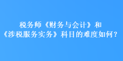 稅務(wù)師《財(cái)務(wù)與會計(jì)》和《涉稅服務(wù)實(shí)務(wù)》科目的難度如何？