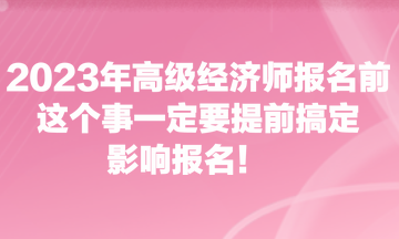 2023年高級經(jīng)濟(jì)師報(bào)名前，這個(gè)事一定要提前搞定，影響報(bào)名！