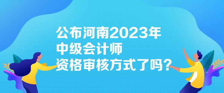 公布河南2023年中級會計(jì)師資格審核方式了嗎？