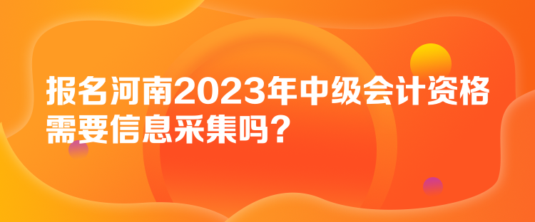 報(bào)名河南2023年中級(jí)會(huì)計(jì)資格需要信息采集嗎？