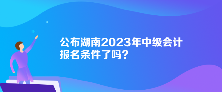 公布湖南2023年中級會計報名條件了嗎？