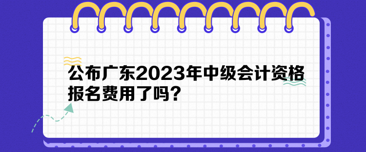 公布廣東2023年中級會計資格報名費用了嗎？