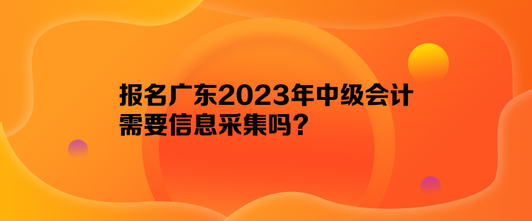 報名廣東2023年中級會計需要信息采集嗎？