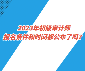 2023年初級(jí)審計(jì)師報(bào)名條件和時(shí)間都公布了嗎？