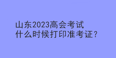 山東2023高會(huì)考試什么時(shí)候打印準(zhǔn)考證？