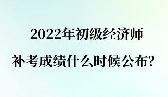 2022年初級經濟師補考成績什么時候公布？