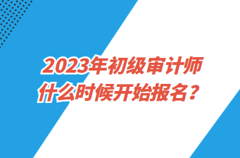 2023年初級審計師什么時候開始報名？