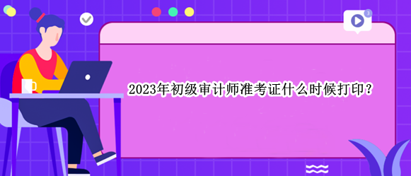 2023年初級(jí)審計(jì)師準(zhǔn)考證什么時(shí)候打??？