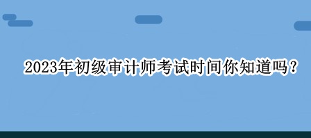 2023年初級(jí)審計(jì)師考試時(shí)間你知道嗎？