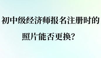 初中級經(jīng)濟(jì)師報名注冊時的照片能否更換？