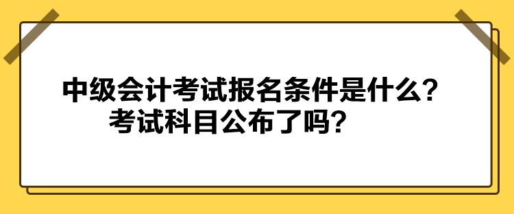 中級(jí)會(huì)計(jì)考試報(bào)名條件是什么？考試科目公布了嗎？